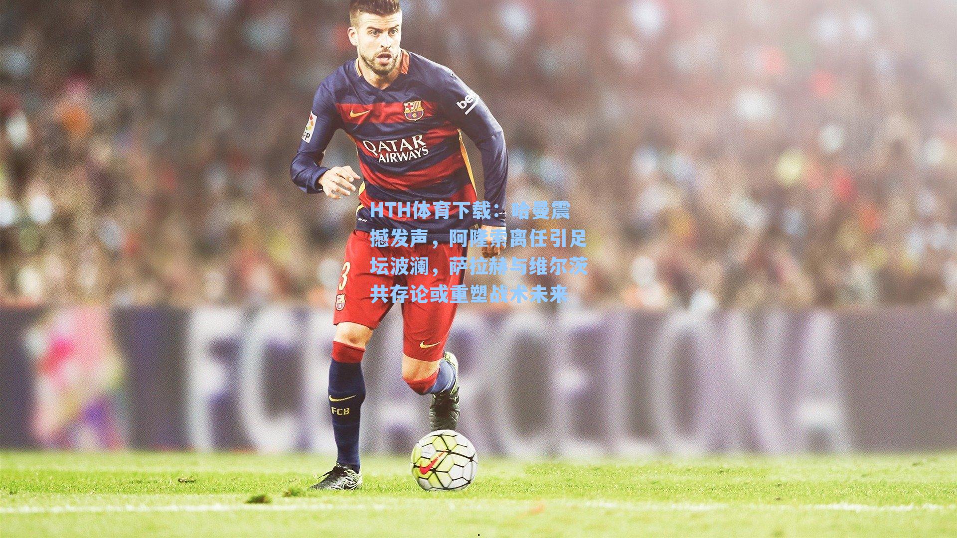 HTH体育下载：哈曼震撼发声，阿隆索离任引足坛波澜，萨拉赫与维尔茨共存论或重塑战术未来